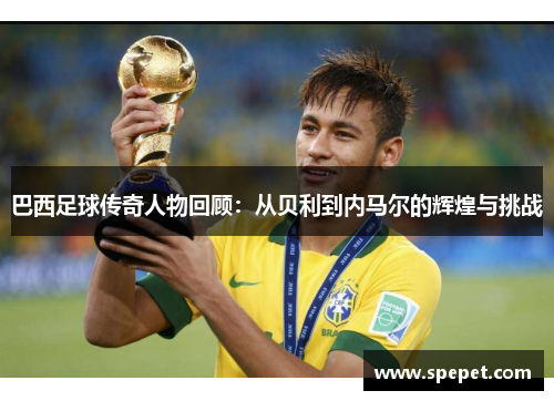 巴西足球传奇人物回顾：从贝利到内马尔的辉煌与挑战