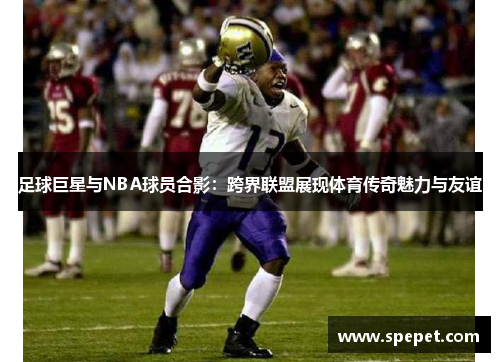足球巨星与NBA球员合影：跨界联盟展现体育传奇魅力与友谊