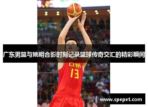 广东男篮与姚明合影时刻记录篮球传奇交汇的精彩瞬间