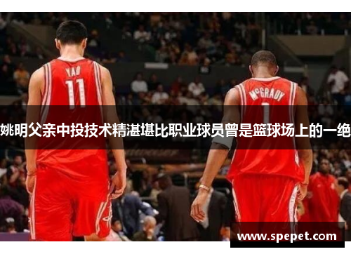 姚明父亲中投技术精湛堪比职业球员曾是篮球场上的一绝