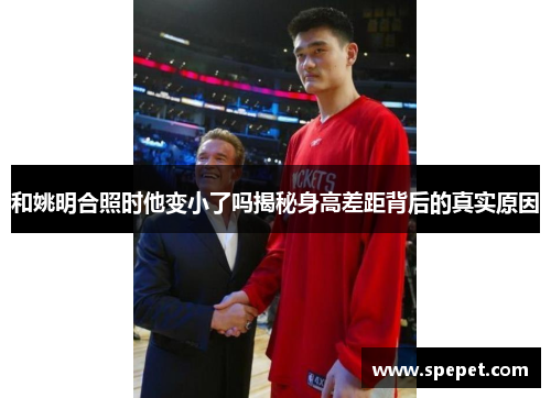 和姚明合照时他变小了吗揭秘身高差距背后的真实原因