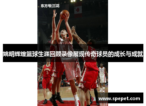 姚明辉煌篮球生涯回顾录像展现传奇球员的成长与成就